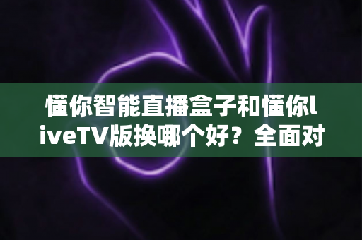 懂你智能直播盒子和懂你liveTV版换哪个好？全面对比评测帮你选对不踩坑