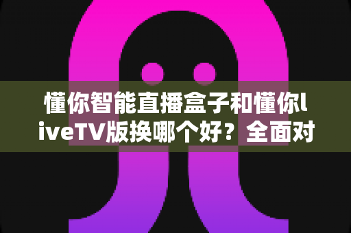懂你智能直播盒子和懂你liveTV版换哪个好？全面对比评测帮你选对不踩坑