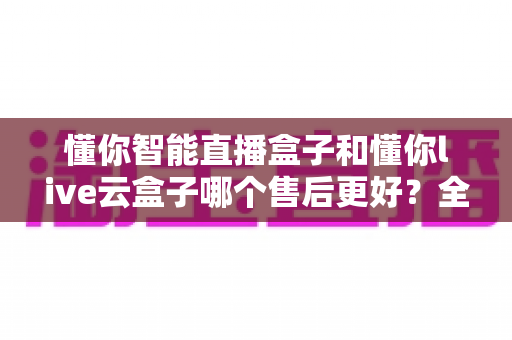 懂你智能直播盒子和懂你live云盒子哪个售后更好?全面解析两大直播设备售后服务差异 懂你智能直播盒子和懂你live云盒子哪个售后更好?全面解析两大直播设备售后服务差异