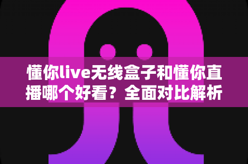 懂你live无线盒子和懂你直播哪个好看？全面对比解析帮你选出最佳观影方案