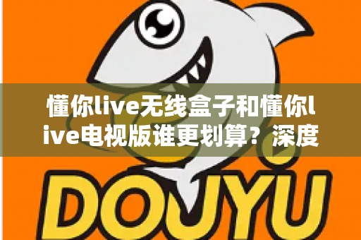 懂你live无线盒子和懂你live电视版谁更划算？深度对比解析帮你选对不花冤枉钱