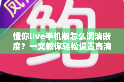 懂你live手机版怎么调清晰度?一文教你轻松设置高清观看与直播画质 懂你live手机版怎么调清晰度?一文教你轻松设置高清观看与直播画质