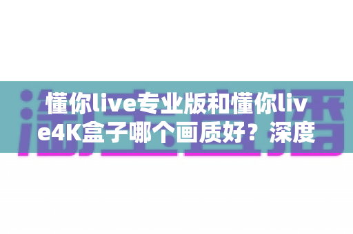 懂你live专业版和懂你live4K盒子哪个画质好?深度对比帮你选出高清观影首选 懂你live专业版和懂你live4K盒子哪个画质好?深度对比帮你选出高清观影首选
