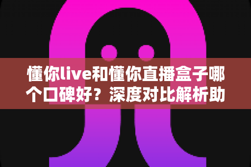 懂你live和懂你直播盒子哪个口碑好?深度对比解析助你做出明智选择 懂你live和懂你直播盒子哪个口碑好?深度对比解析助你做出明智选择