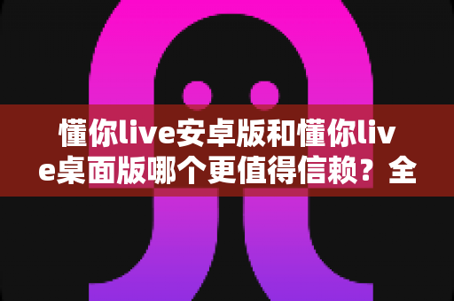 懂你live安卓版和懂你live桌面版哪个更值得信赖?全方位深度对比与安全使用指南 懂你live安卓版和懂你live桌面版哪个更值得信赖?全方位深度对比与安全使用指南