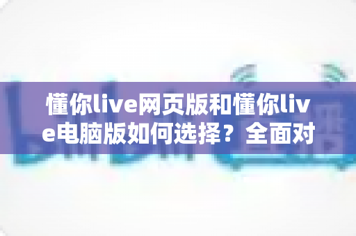 懂你live网页版和懂你live电脑版如何选择？全面对比指南助你找到最佳观看方式