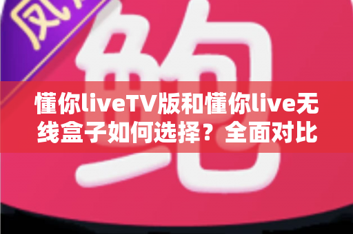 懂你liveTV版和懂你live无线盒子如何选择？全面对比分析与选购指南帮你轻松做决定