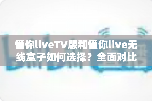 懂你liveTV版和懂你live无线盒子如何选择？全面对比分析与选购指南帮你轻松做决定