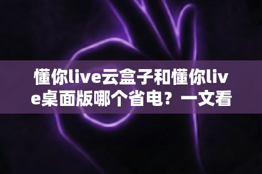 懂你live云盒子和懂你live桌面版哪个省电?一文看懂功耗差异与省电选择指南 懂你live云盒子和懂你live桌面版哪个省电?一文看懂功耗差异与省电选择指南