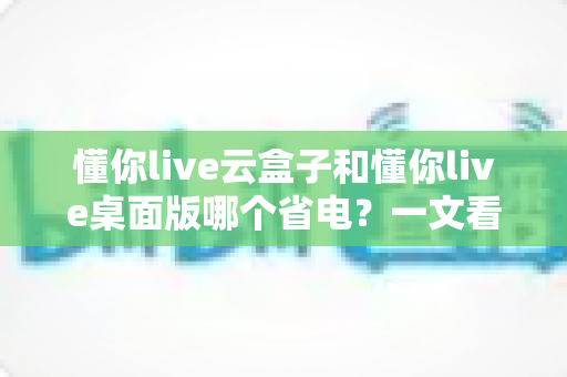 懂你live云盒子和懂你live桌面版哪个省电?一文看懂功耗差异与省电选择指南 懂你live云盒子和懂你live桌面版哪个省电?一文看懂功耗差异与省电选择指南