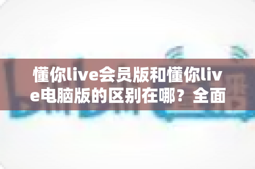 懂你live会员版和懂你live电脑版的区别在哪?全面解析两大版本差异,帮你选对不花冤枉钱 懂你live会员版和懂你live电脑版的区别在哪?全面解析两大版本差异,帮你选对不花冤枉钱