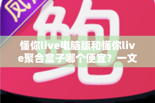 懂你live电脑版和懂你live聚合盒子哪个便宜?一文看懂价格差异、隐藏成本与性价比 懂你live电脑版和懂你live聚合盒子哪个便宜?一文看懂价格差异、隐藏成本与性价比