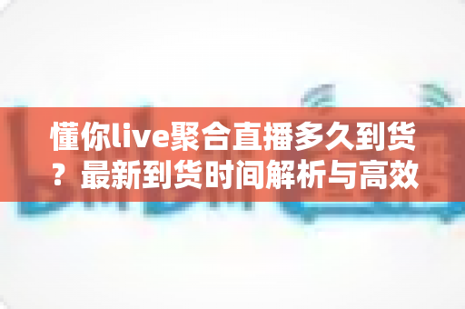 懂你live聚合直播多久到货？最新到货时间解析与高效购物全指南