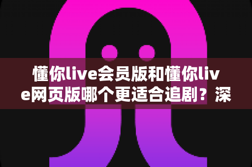 懂你live会员版和懂你live网页版哪个更适合追剧?深度对比分析帮你找到最佳追剧方案 懂你live会员版和懂你live网页版哪个更适合追剧?深度对比分析帮你找到最佳追剧方案