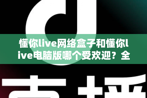 懂你live网络盒子和懂你live电脑版哪个受欢迎？全面对比帮你选对观影神器