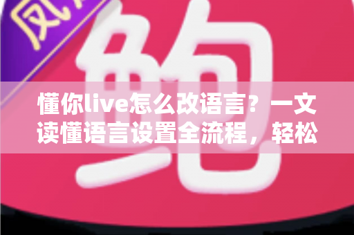 懂你live怎么改语言？一文读懂语言设置全流程，轻松切换无障碍使用