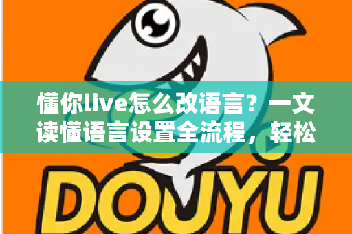 懂你live怎么改语言？一文读懂语言设置全流程，轻松切换无障碍使用