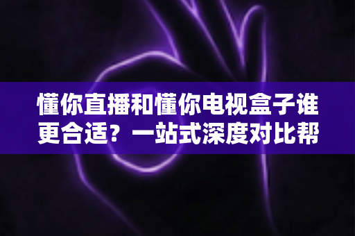 懂你直播和懂你电视盒子谁更合适？一站式深度对比帮你找到最适合自己的观影方案