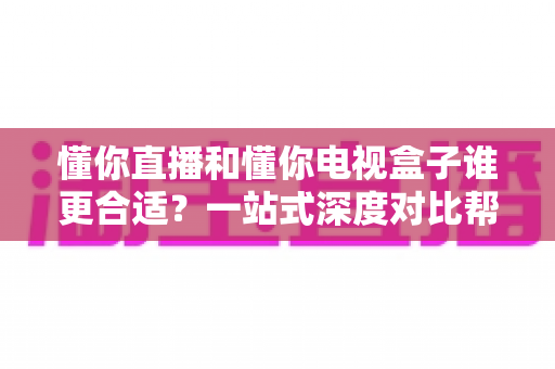 懂你直播和懂你电视盒子谁更合适？一站式深度对比帮你找到最适合自己的观影方案