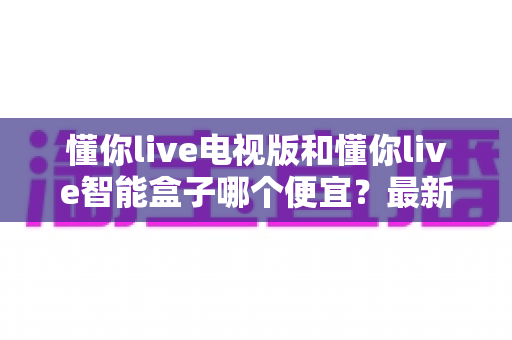 懂你live电视版和懂你live智能盒子哪个便宜?最新价格对比与省钱选购全攻略 懂你live电视版和懂你live智能盒子哪个便宜?最新价格对比与省钱选购全攻略
