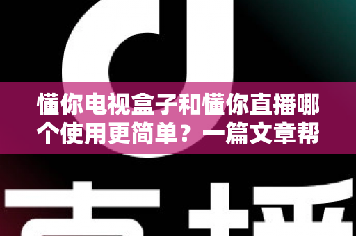 懂你电视盒子和懂你直播哪个使用更简单？一篇文章帮你彻底搞懂两者差异，小白也能轻松上手