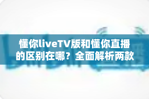 懂你liveTV版和懂你直播的区别在哪？全面解析两款应用的差异与选择指南