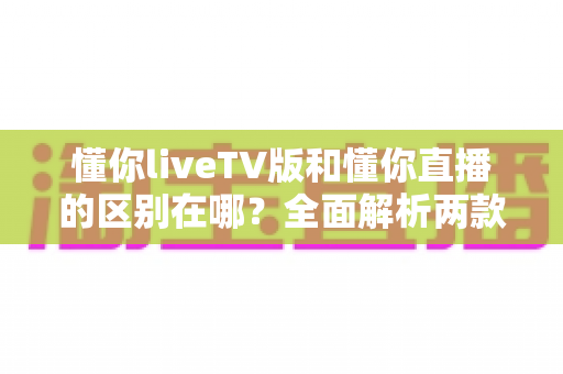 懂你liveTV版和懂你直播的区别在哪？全面解析两款应用的差异与选择指南