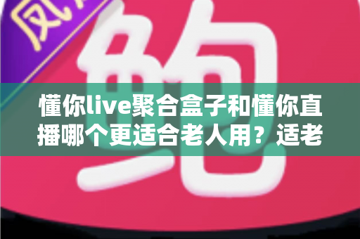 懂你live聚合盒子和懂你直播哪个更适合老人用？适老化观影设备深度对比与选购指南