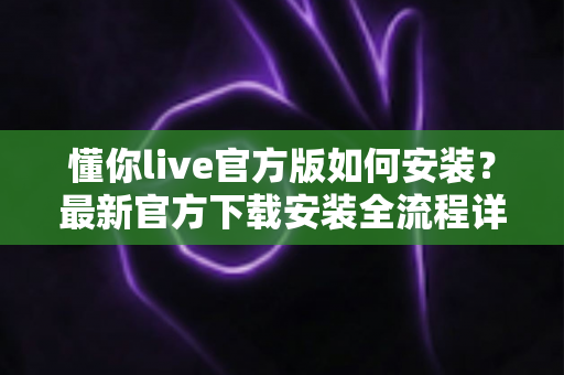 懂你live官方版如何安装?最新官方下载安装全流程详细教程与安全避坑指南 懂你live官方版如何安装?最新官方下载安装全流程详细教程与安全避坑指南