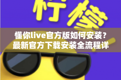 懂你live官方版如何安装?最新官方下载安装全流程详细教程与安全避坑指南 懂你live官方版如何安装?最新官方下载安装全流程详细教程与安全避坑指南