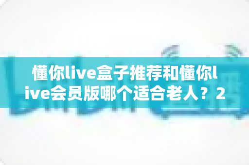 懂你live盒子推荐和懂你live会员版哪个适合老人？2025年孝心选购终极指南