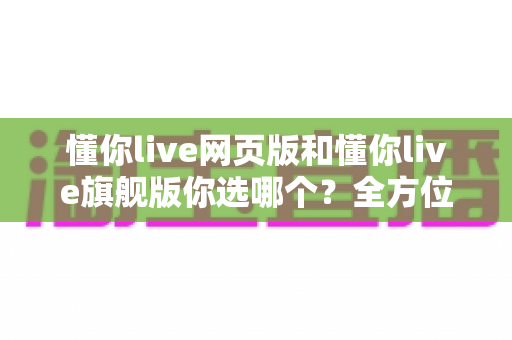 懂你live网页版和懂你live旗舰版你选哪个？全方位对比评测助你做出明智选择