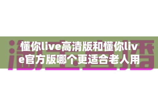 懂你live高清版和懂你live官方版哪个更适合老人用?一篇文章帮您做出明智选择 懂你live高清版和懂你live官方版哪个更适合老人用?一篇文章帮您做出明智选择