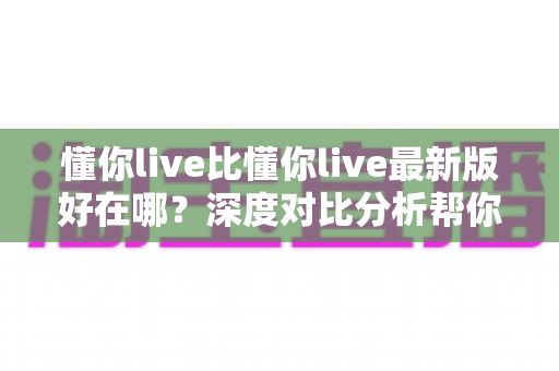 懂你live比懂你live最新版好在哪？深度对比分析帮你找到最适合的版本