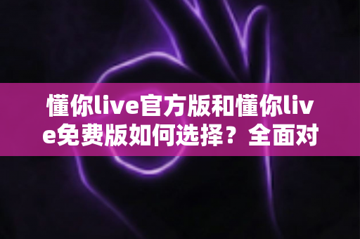 懂你live官方版和懂你live免费版如何选择?全面对比助你找到最适合的版本 懂你live官方版和懂你live免费版如何选择?全面对比助你找到最适合的版本