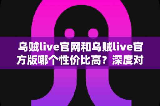 乌贼live官网和乌贼live官方版哪个性价比高？深度对比帮你做出最佳选择