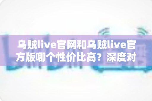 乌贼live官网和乌贼live官方版哪个性价比高？深度对比帮你做出最佳选择