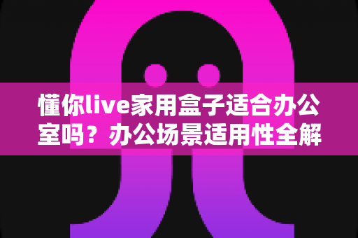 懂你live家用盒子适合办公室吗？办公场景适用性全解析与实用选购指南