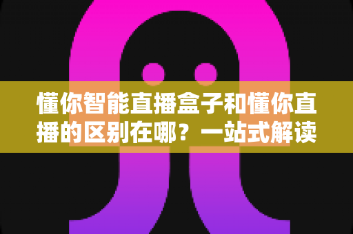 懂你智能直播盒子和懂你直播的区别在哪?一站式解读两者差异与选购攻略 懂你智能直播盒子和懂你直播的区别在哪?一站式解读两者差异与选购攻略