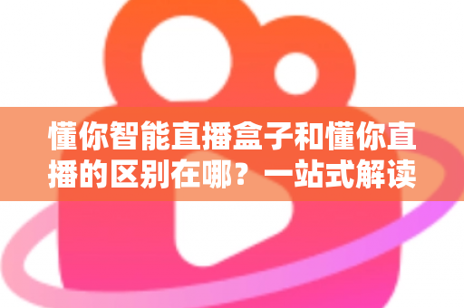 懂你智能直播盒子和懂你直播的区别在哪?一站式解读两者差异与选购攻略 懂你智能直播盒子和懂你直播的区别在哪?一站式解读两者差异与选购攻略
