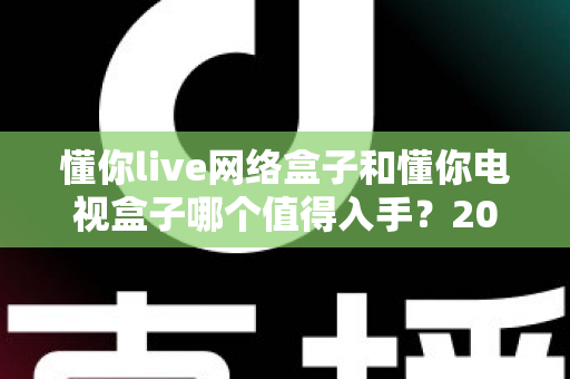 懂你live网络盒子和懂你电视盒子哪个值得入手？2025年最新选购攻略助你避坑不踩雷