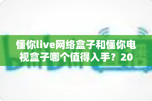 懂你live网络盒子和懂你电视盒子哪个值得入手？2025年最新选购攻略助你避坑不踩雷