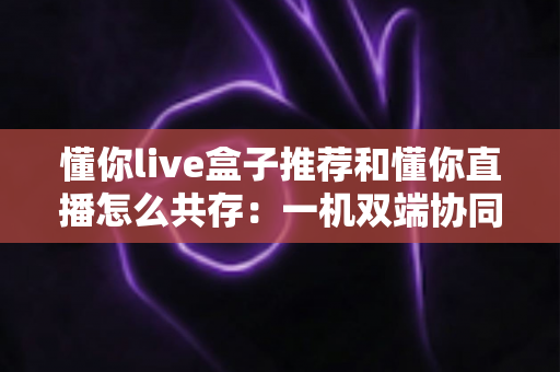 懂你live盒子推荐和懂你直播怎么共存：一机双端协同使用全攻略