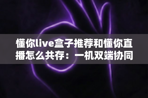 懂你live盒子推荐和懂你直播怎么共存：一机双端协同使用全攻略