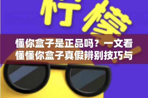 懂你盒子是正品吗？一文看懂懂你盒子真假辨别技巧与安心购买全攻略