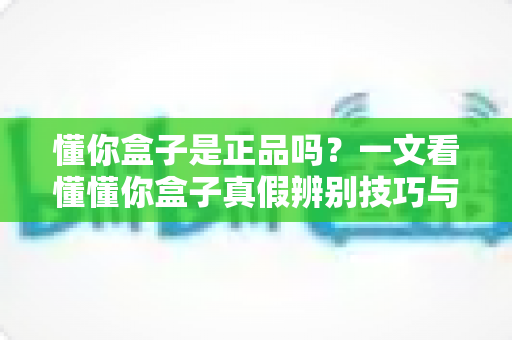 懂你盒子是正品吗？一文看懂懂你盒子真假辨别技巧与安心购买全攻略