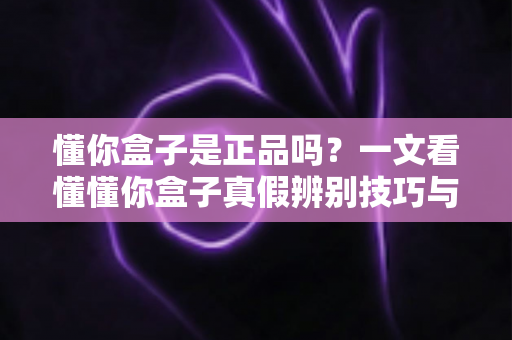 懂你盒子是正品吗？一文看懂懂你盒子真假辨别技巧与安心购买全攻略