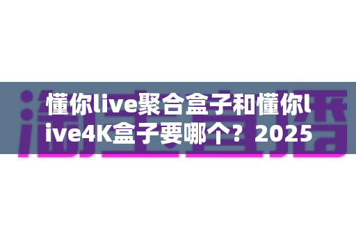 懂你live聚合盒子和懂你live4K盒子要哪个?2025年最全选购指南助你一步到位不踩坑 懂你live聚合盒子和懂你live4K盒子要哪个?2025年最全选购指南助你一步到位不踩坑