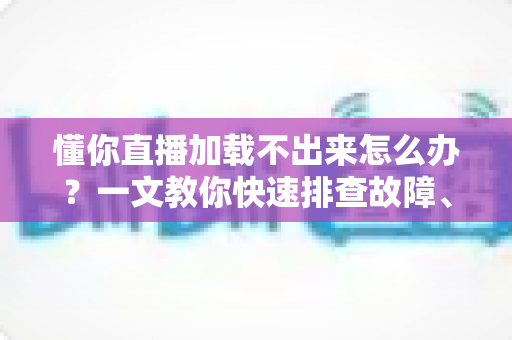 懂你直播加载不出来怎么办？一文教你快速排查故障、恢复流畅观看体验