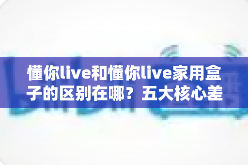 懂你live和懂你live家用盒子的区别在哪？五大核心差异全解析与实用选购指南